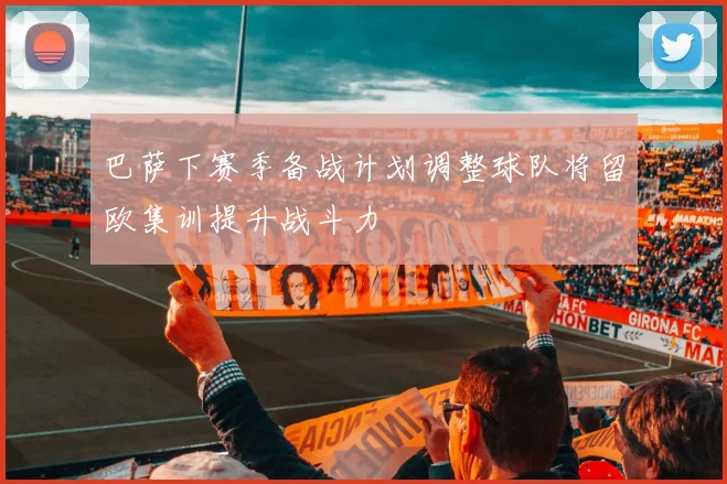 巴萨下赛季备战计划调整球队将留欧集训提升战斗力