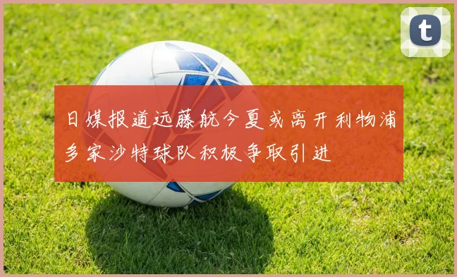 日媒报道远藤航今夏或离开利物浦多家沙特球队积极争取引进
