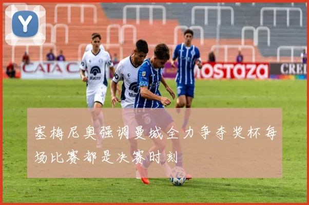 塞梅尼奥强调曼城全力争夺奖杯每场比赛都是决赛时刻