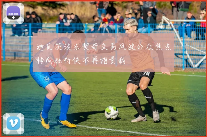迪瓦茨谈东契奇交易风波公众焦点转向独行侠不再指责我