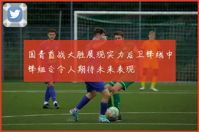 国青首战大胜展现实力后卫锋线中锋组合令人期待未来表现