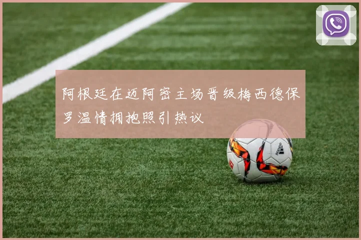 阿根廷在迈阿密主场晋级梅西德保罗温情拥抱照引热议