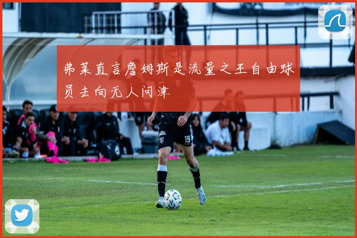 弗莱直言詹姆斯是流量之王自由球员去向无人问津