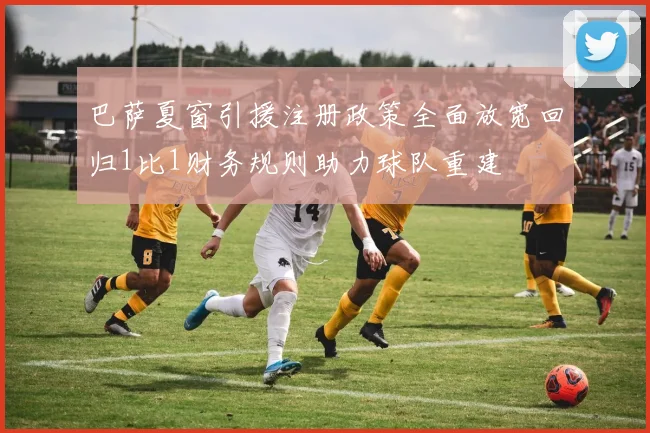 巴萨夏窗引援注册政策全面放宽回归1比1财务规则助力球队重建