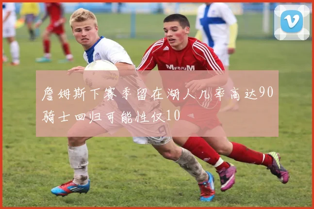 詹姆斯下赛季留在湖人几率高达90骑士回归可能性仅10