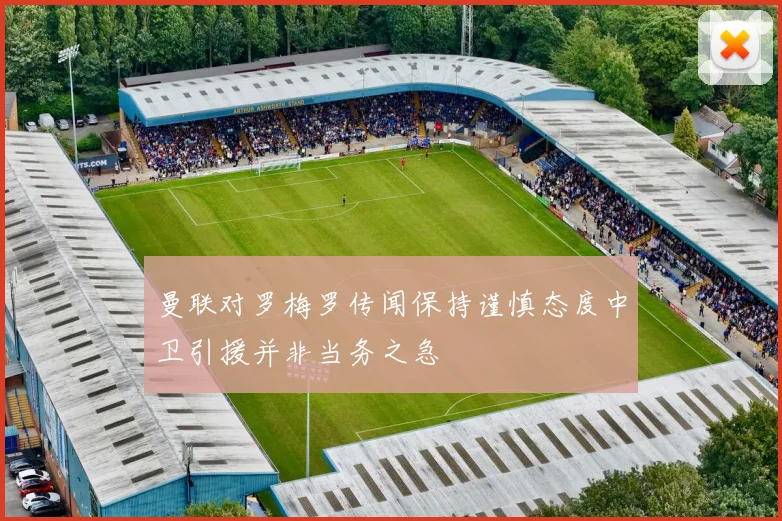 曼联对罗梅罗传闻保持谨慎态度中卫引援并非当务之急