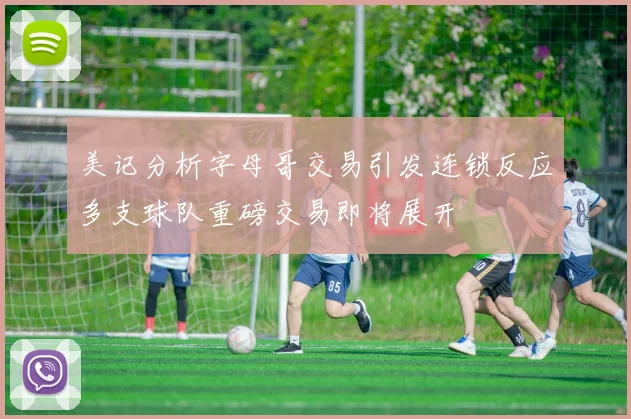 美记分析字母哥交易引发连锁反应多支球队重磅交易即将展开