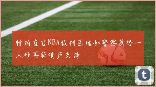 特纳直言NBA裁判团结如警察惹怒一人难再获哨声支持