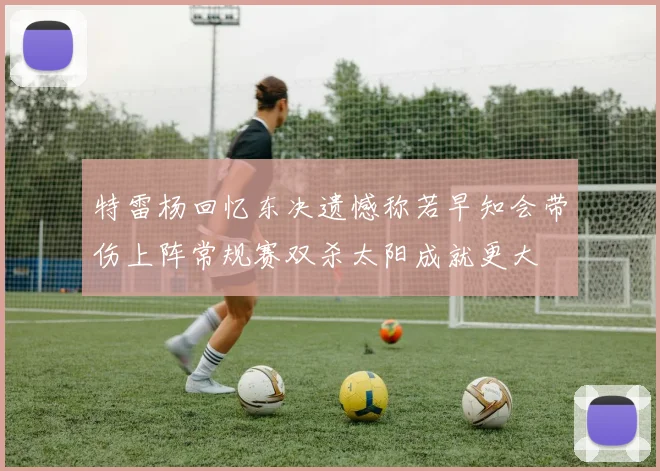 特雷杨回忆东决遗憾称若早知会带伤上阵常规赛双杀太阳成就更大