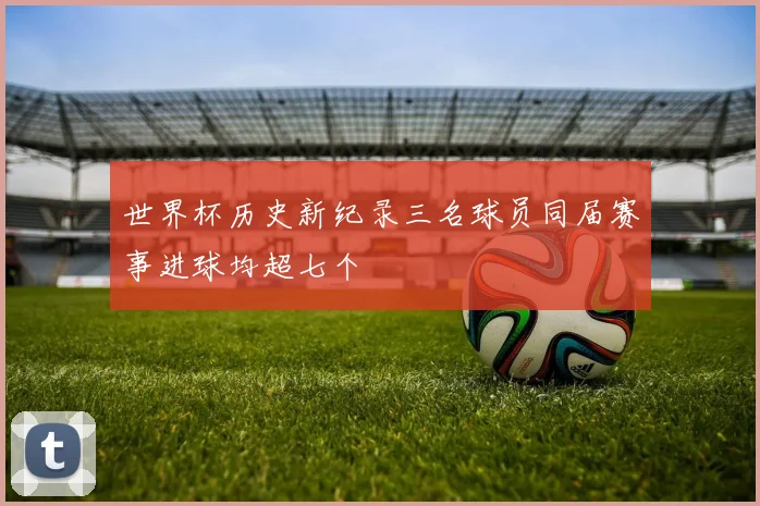 世界杯历史新纪录三名球员同届赛事进球均超七个