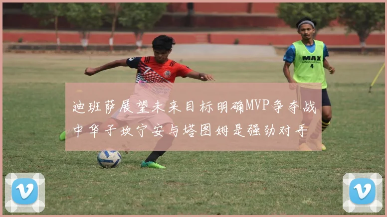 迪班萨展望未来目标明确MVP争夺战中华子坎宁安与塔图姆是强劲对手
