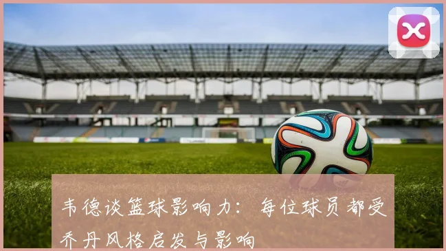 韦德谈篮球影响力：每位球员都受乔丹风格启发与影响