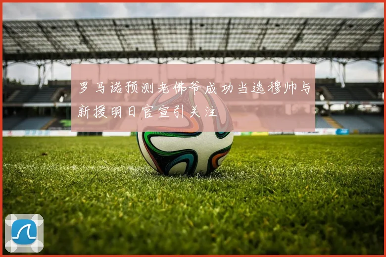 罗马诺预测老佛爷成功当选穆帅与新援明日官宣引关注
